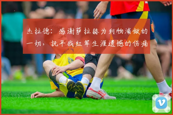 杰拉德：感谢萨拉赫为利物浦做的一切，抚平我红军生涯遗憾的伤痛