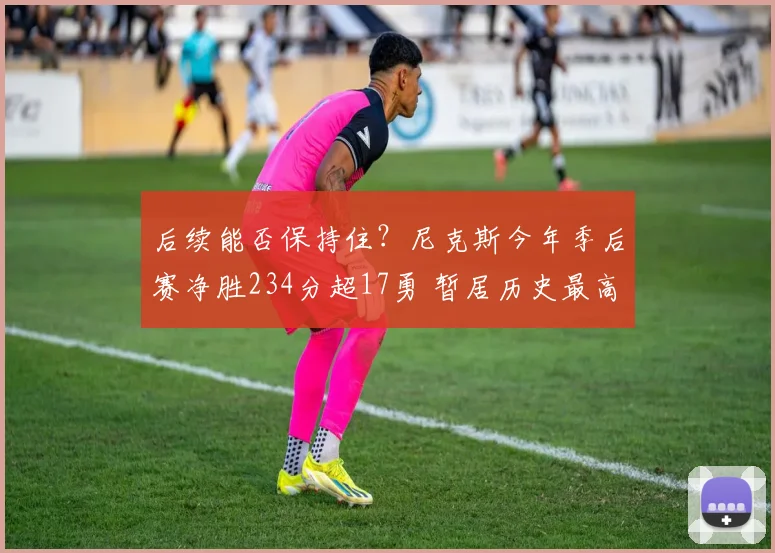后续能否保持住？尼克斯今年季后赛净胜234分超17勇 暂居历史最高