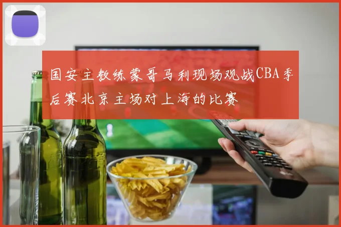 国安主教练蒙哥马利现场观战CBA季后赛北京主场对上海的比赛